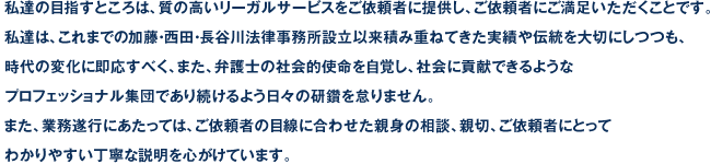 私達の目指すところは、質の高いリーガルサービスをご依頼者に提供し、ご依頼者にご満足いただくことです。私達は、これまでの加藤・西田・長谷川法律事務所設立以来積み重ねてきた実績や伝統を大切にしつつも、時代の変化に即応すべく、また、弁護士の社会的使命を自覚し、社会に貢献できるようなプロフェッショナル集団であり続けるよう日々の研鑽を怠りません。また、業務遂行にあたっては、ご依頼者の目線に合わせた親身の相談、親切、ご依頼者にとってわかりやすい丁寧な説明を心がけています。